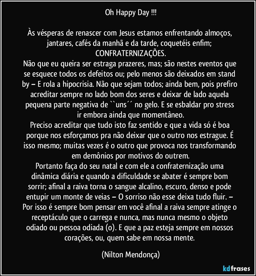 Oh Happy Day !!!

Às vésperas de renascer com Jesus estamos enfrentando almoços, jantares, cafés da manhã e da tarde, coquetéis enfim; CONFRATERNIZAÇÕES.
Não que eu queira ser estraga prazeres, mas; são nestes eventos que se esquece todos os defeitos ou; pelo menos são deixados em stand by – E rola a hipocrisia. Não que sejam todos; ainda bem, pois prefiro acreditar sempre no lado bom dos seres e deixar de lado aquela pequena parte negativa de  ``uns´´ no gelo. E se esbaldar pro stress ir embora ainda que momentâneo.
Preciso acreditar que tudo isto faz sentido e que a vida só é boa porque nos esforçamos pra não deixar que o outro nos estrague. É isso mesmo; muitas vezes é o outro que provoca nos transformando em demônios por motivos do outrem.
Portanto faça do seu natal e com ele a confraternização uma dinâmica diária e quando a dificuldade se abater é sempre bom sorrir; afinal a raiva torna o sangue alcalino, escuro, denso e pode entupir um monte de veias – O sorriso não esse deixa tudo fluir. – Por isso é sempre bom pensar em você afinal a raiva sempre atinge o receptáculo que o carrega e nunca, mas nunca mesmo o objeto odiado ou pessoa odiada (o). E que a paz esteja sempre em nossos corações, ou, quem sabe em nossa mente. (Nilton Mendonça)