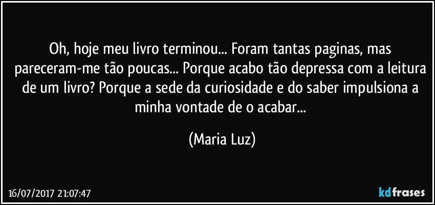 Oh, hoje meu livro terminou... Foram tantas paginas, mas pareceram-me tão poucas... Porque acabo tão depressa com a leitura de um livro? Porque a sede da curiosidade e do saber impulsiona a minha vontade de o acabar... (Maria Luz)