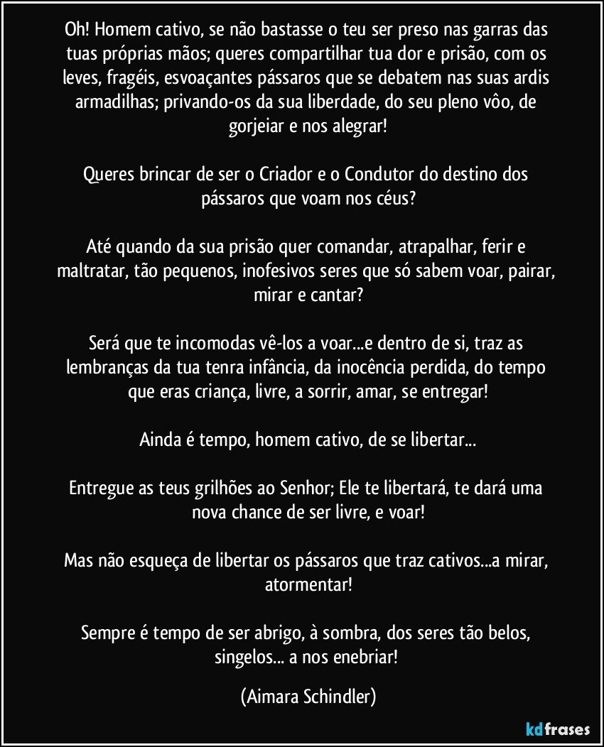 Oh! Homem cativo, se não bastasse o teu ser preso nas garras das tuas próprias mãos; queres compartilhar tua dor e prisão, com os leves, fragéis, esvoaçantes pássaros que se debatem nas suas ardis armadilhas; privando-os da sua liberdade, do seu pleno vôo, de gorjeiar e nos alegrar!

Queres brincar de ser o Criador e o Condutor do destino dos pássaros que voam nos céus?

Até quando da sua prisão quer comandar, atrapalhar, ferir e maltratar, tão pequenos, inofesivos seres que só sabem voar, pairar, mirar e cantar?

Será que te incomodas vê-los a voar...e dentro de si, traz as lembranças da tua tenra infância, da inocência perdida, do tempo que eras criança, livre, a sorrir, amar, se entregar!

Ainda é tempo, homem cativo, de se libertar...

Entregue as teus grilhões ao Senhor; Ele te libertará, te dará uma nova chance de ser livre, e voar!

Mas não esqueça de libertar os pássaros que traz cativos...a mirar, atormentar!

Sempre é tempo de ser abrigo, à sombra, dos seres tão belos, singelos... a nos enebriar! (Aimara Schindler)