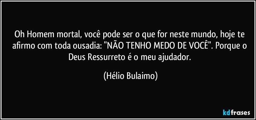 Oh Homem mortal, você pode ser o que for neste mundo, hoje te afirmo com toda ousadia: "NÃO TENHO MEDO DE VOCÊ". Porque o Deus Ressurreto é o meu ajudador. (Hélio Bulaimo)