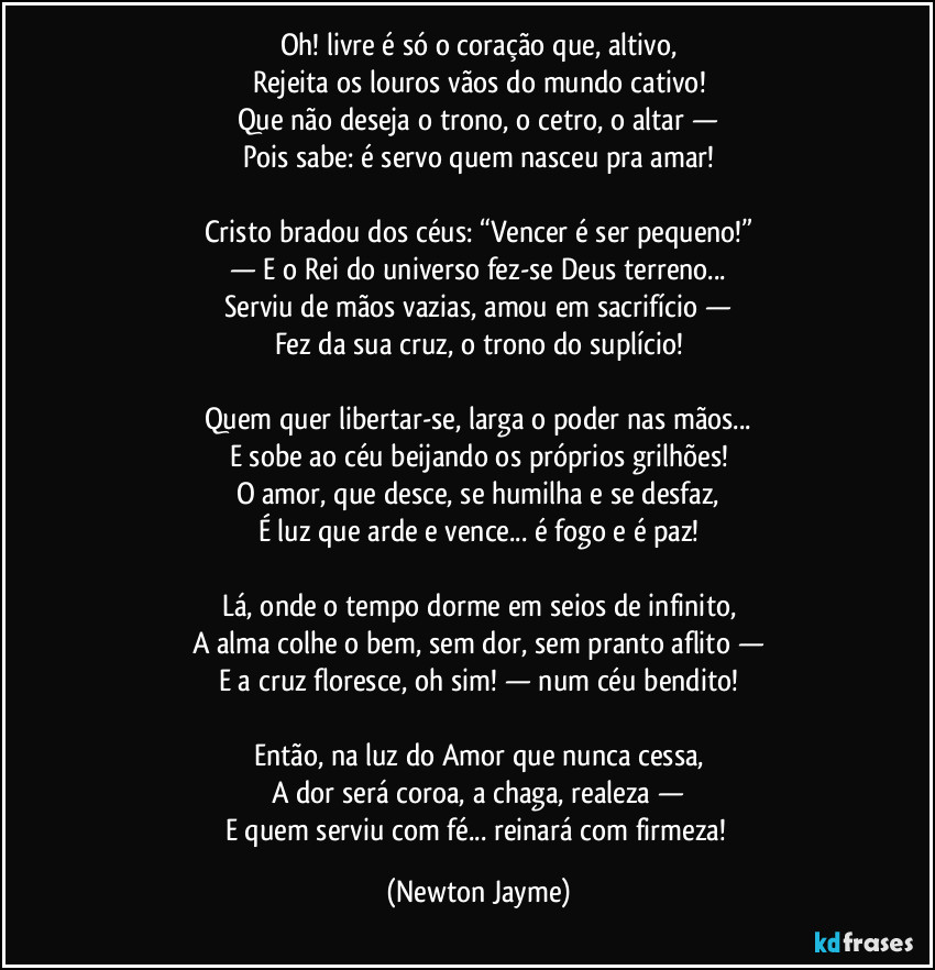 Oh! livre é só o coração que, altivo,
Rejeita os louros vãos do mundo cativo!
Que não deseja o trono, o cetro, o altar —
Pois sabe: é servo quem nasceu pra amar!
Cristo bradou dos céus: “Vencer é ser pequeno!”
— E o Rei do universo fez-se Deus terreno...
Serviu de mãos vazias, amou em sacrifício —
Fez da sua cruz, o trono do suplício!
Quem quer libertar-se, larga o poder nas mãos...
E sobe ao céu beijando os próprios grilhões!
O amor, que desce, se humilha e se desfaz,
É luz que arde e vence... é fogo e é paz!
Lá, onde o tempo dorme em seios de infinito,
A alma colhe o bem, sem dor, sem pranto aflito —
E a cruz floresce, oh sim! — num céu bendito!
Então, na luz do Amor que nunca cessa,
A dor será coroa, a chaga, realeza —
E quem serviu com fé... reinará com firmeza! (Newton Jayme)