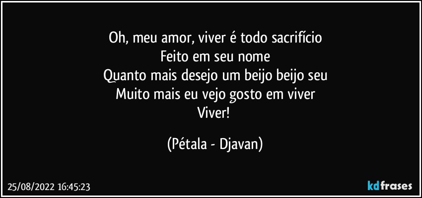 Oh, meu amor, viver é todo sacrifício
Feito em seu nome
Quanto mais desejo um beijo beijo seu
Muito mais eu vejo gosto em viver
Viver! (Pétala - Djavan)