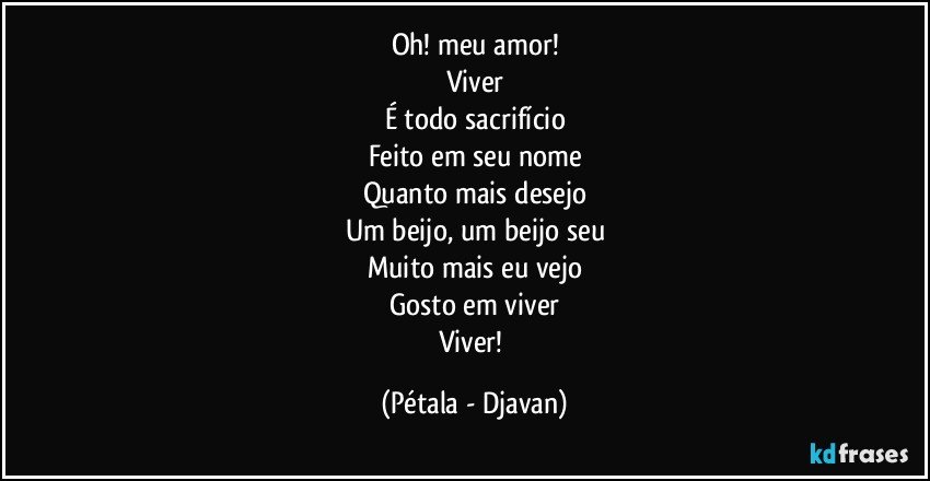 Oh! meu amor!
Viver
É todo sacrifício
Feito em seu nome
Quanto mais desejo
Um beijo, um beijo seu
Muito mais eu vejo
Gosto em viver
Viver! (Pétala - Djavan)