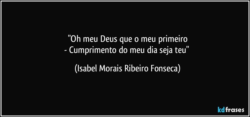 "Oh meu Deus que o meu primeiro
- Cumprimento do meu dia seja teu" (Isabel Morais Ribeiro Fonseca)