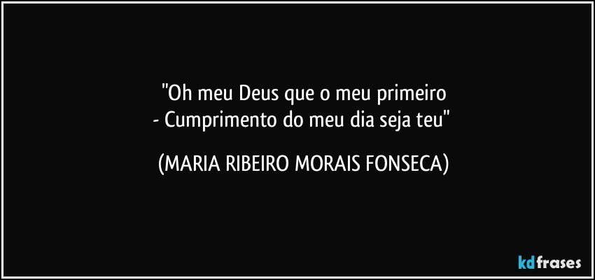 "Oh meu Deus que o meu primeiro
- Cumprimento do meu dia seja teu" (MARIA RIBEIRO MORAIS FONSECA)