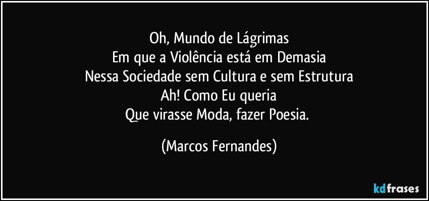 Oh, Mundo de Lágrimas
Em que a Violência está em Demasia
Nessa Sociedade sem Cultura e sem Estrutura
Ah! Como Eu queria
Que virasse Moda, fazer Poesia. (Marcos Fernandes)