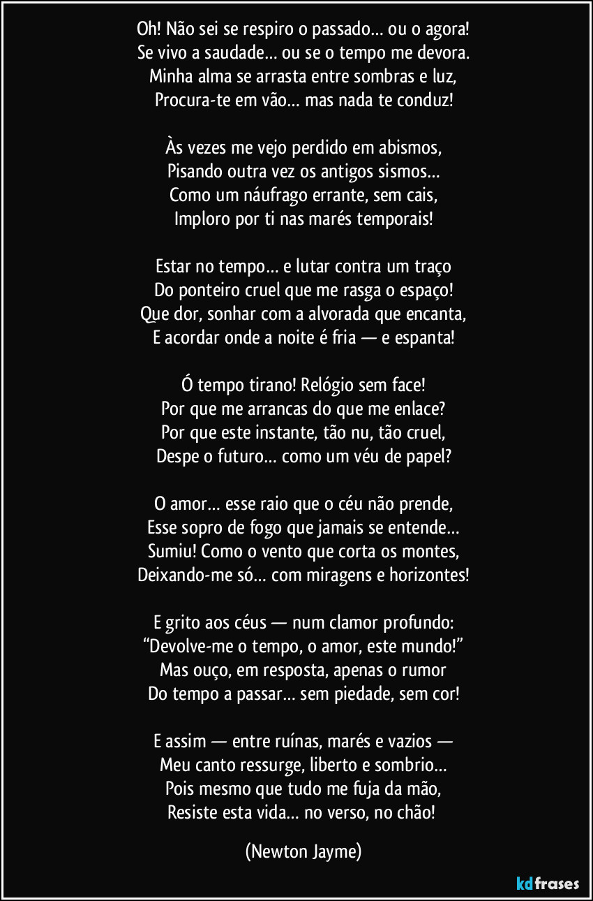 Oh! Não sei se respiro o passado… ou o agora!
Se vivo a saudade… ou se o tempo me devora.
Minha alma se arrasta entre sombras e luz,
Procura-te em vão… mas nada te conduz!

Às vezes me vejo perdido em abismos,
Pisando outra vez os antigos sismos…
Como um náufrago errante, sem cais,
Imploro por ti nas marés temporais!

Estar no tempo… e lutar contra um traço
Do ponteiro cruel que me rasga o espaço!
Que dor, sonhar com a alvorada que encanta,
E acordar onde a noite é fria — e espanta!

Ó tempo tirano! Relógio sem face!
Por que me arrancas do que me enlace?
Por que este instante, tão nu, tão cruel,
Despe o futuro… como um véu de papel?

O amor… esse raio que o céu não prende,
Esse sopro de fogo que jamais se entende…
Sumiu! Como o vento que corta os montes,
Deixando-me só… com miragens e horizontes!

E grito aos céus — num clamor profundo:
“Devolve-me o tempo, o amor, este mundo!”
Mas ouço, em resposta, apenas o rumor
Do tempo a passar… sem piedade, sem cor!

E assim — entre ruínas, marés e vazios —
Meu canto ressurge, liberto e sombrio…
Pois mesmo que tudo me fuja da mão,
Resiste esta vida… no verso, no chão! (Newton Jayme)