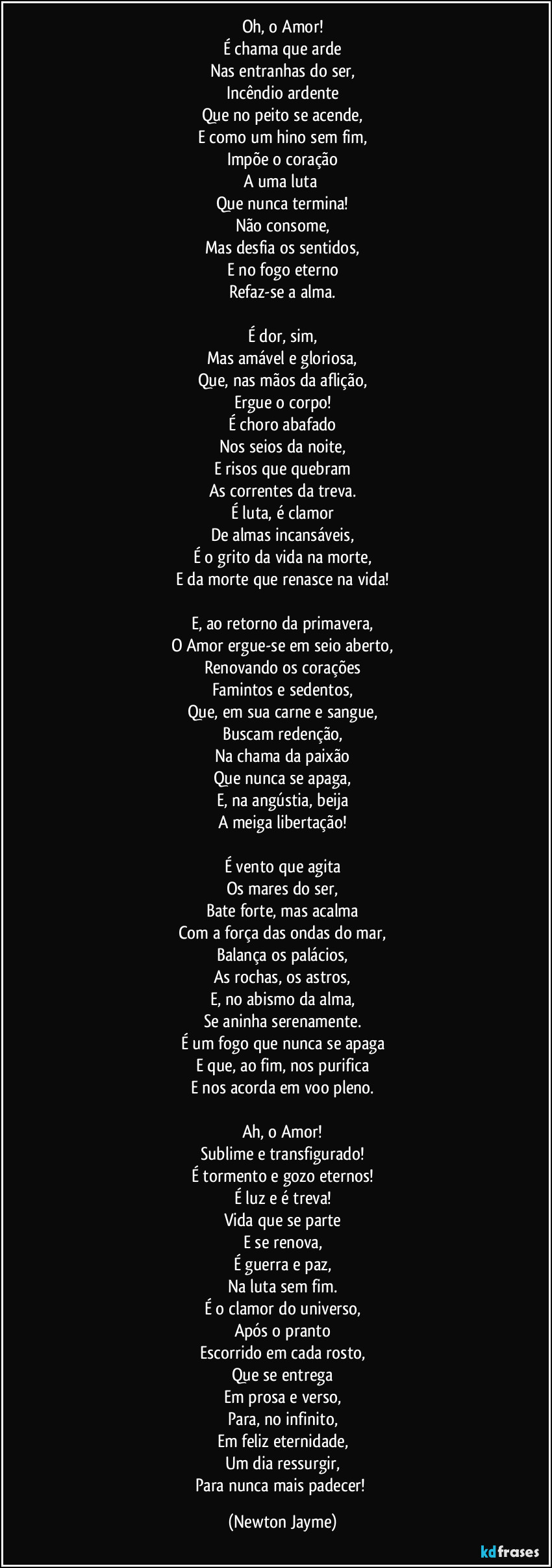 Oh, o Amor!
É chama que arde
Nas entranhas do ser,
Incêndio ardente
Que no peito se acende,
E como um hino sem fim,
Impõe o coração
A uma luta 
Que nunca termina!
Não consome,
Mas desfia os sentidos,
E no fogo eterno
Refaz-se a alma.

É dor, sim,
Mas amável e gloriosa,
Que, nas mãos da aflição,
Ergue o corpo!
É choro abafado
Nos seios da noite,
E risos que quebram
As correntes da treva.
É luta, é clamor
De almas incansáveis,
É o grito da vida na morte,
E da morte que renasce na vida!

E, ao retorno da primavera,
O Amor ergue-se em seio aberto,
Renovando os corações
Famintos e sedentos,
Que, em sua carne e sangue,
Buscam redenção,
Na chama da paixão
Que nunca se apaga,
E, na angústia, beija
A meiga libertação!

É vento que agita
Os mares do ser,
Bate forte, mas acalma
Com a força das ondas do mar,
Balança os palácios,
As rochas, os astros,
E, no abismo da alma,
Se aninha serenamente.
É um fogo que nunca se apaga
E que, ao fim, nos purifica
E nos acorda em voo pleno.

Ah, o Amor!
Sublime e transfigurado!
É tormento e gozo eternos!
É luz e é treva!
Vida que se parte
E se renova,
É guerra e paz,
Na luta sem fim.
É o clamor do universo,
Após o pranto
Escorrido em cada rosto,
Que se entrega
Em prosa e verso,
Para, no infinito,
Em feliz eternidade,
Um dia ressurgir,
Para nunca mais padecer! (Newton Jayme)