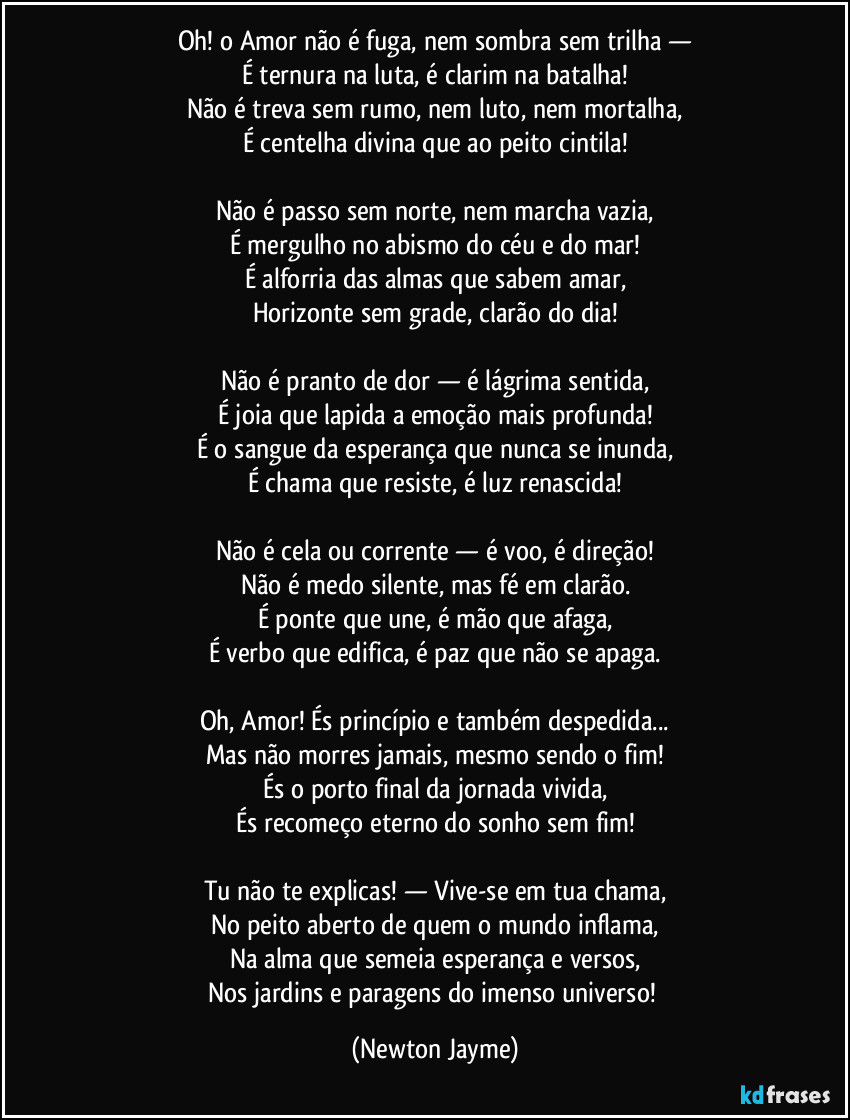 Oh! o Amor não é fuga, nem sombra sem trilha —
É ternura na luta, é clarim na batalha!
Não é treva sem rumo, nem luto, nem mortalha,
É centelha divina que ao peito cintila!
Não é passo sem norte, nem marcha vazia,
É mergulho no abismo do céu e do mar!
É alforria das almas que sabem amar,
Horizonte sem grade, clarão do dia!
Não é pranto de dor — é lágrima sentida,
É joia que lapida a emoção mais profunda!
É o sangue da esperança que nunca se inunda,
É chama que resiste, é luz renascida!
Não é cela ou corrente — é voo, é direção!
Não é medo silente, mas fé em clarão.
É ponte que une, é mão que afaga,
É verbo que edifica, é paz que não se apaga.
Oh, Amor! És princípio e também despedida...
Mas não morres jamais, mesmo sendo o fim!
És o porto final da jornada vivida,
És recomeço eterno do sonho sem fim!
Tu não te explicas! — Vive-se em tua chama,
No peito aberto de quem o mundo inflama,
Na alma que semeia esperança e versos,
Nos jardins e paragens do imenso universo! (Newton Jayme)