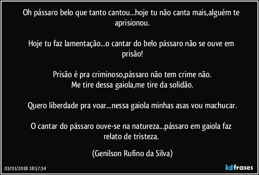 Oh pássaro belo que tanto cantou...hoje tu não canta mais,alguém te aprisionou.

Hoje tu faz lamentação...o cantar do belo pássaro não se ouve em prisão!

Prisão é pra criminoso,pássaro não tem crime não.
Me tire dessa gaiola,me tire da solidão.

Quero liberdade pra voar...nessa gaiola minhas asas vou machucar.

O cantar do pássaro ouve-se na natureza...pássaro em gaiola faz relato de tristeza. (Genilson Rufino da Silva)