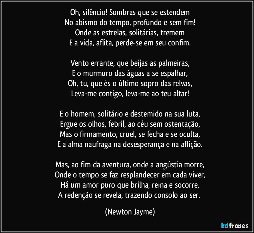 Oh, silêncio! Sombras que se estendem
No abismo do tempo, profundo e sem fim!
Onde as estrelas, solitárias, tremem
E a vida, aflita, perde-se em seu confim.

Vento errante, que beijas as palmeiras,
E o murmuro das águas a se espalhar,
Oh, tu, que és o último sopro das relvas,
Leva-me contigo, leva-me ao teu altar!

E o homem, solitário e destemido na sua luta,
Ergue os olhos, febril, ao céu sem ostentação,
Mas o firmamento, cruel, se fecha e se oculta,
E a alma naufraga na desesperança e na aflição.

Mas, ao fim da aventura, onde a angústia morre,
Onde o tempo se faz resplandecer em cada viver,
Há um amor puro que brilha, reina e socorre,
A redenção se revela, trazendo consolo ao ser. (Newton Jayme)