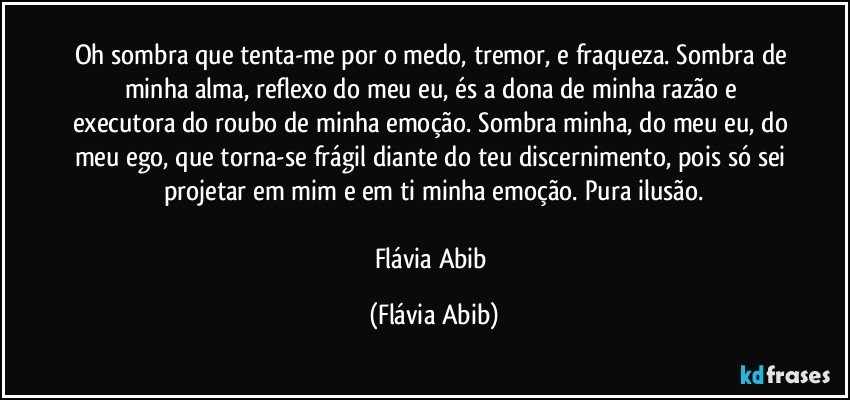 Oh sombra que tenta-me por o medo, tremor, e fraqueza. Sombra de minha alma, reflexo do meu eu, és a dona de minha razão e executora do roubo de minha emoção. Sombra minha, do meu eu, do meu ego, que torna-se frágil diante do teu discernimento, pois só sei projetar em mim e em ti minha emoção. Pura ilusão.

Flávia Abib (Flávia Abib)