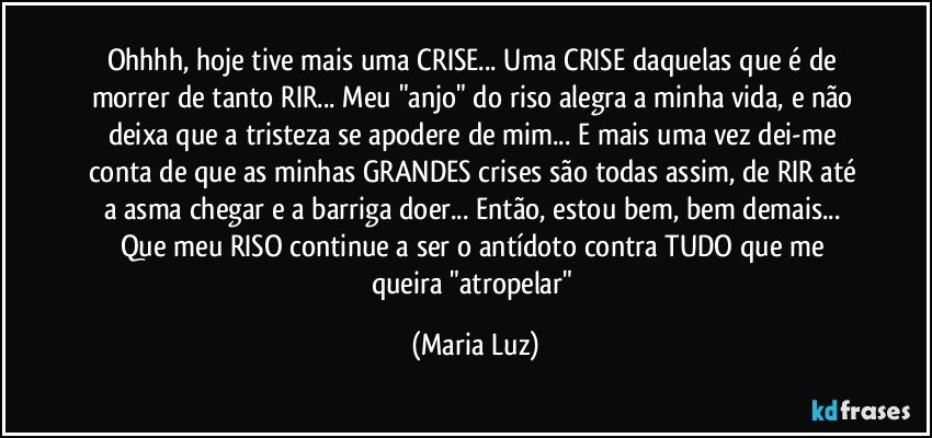 Ohhhh, hoje tive mais uma CRISE... Uma CRISE daquelas que é de morrer de tanto RIR... Meu "anjo" do riso alegra a minha vida, e não deixa que a tristeza se apodere de mim... E mais uma vez dei-me conta de que as minhas GRANDES crises são todas assim, de RIR até a asma chegar e a barriga doer... Então, estou bem, bem demais... Que meu RISO continue a ser  o antídoto contra TUDO que me queira "atropelar" (Maria Luz)