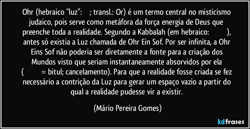 Ohr (hebraico "luz": אור; transl.: Or) é um termo central no misticismo judaico, pois serve como metáfora da força/energia de Deus que preenche toda a realidade. Segundo a Kabbalah (em hebraico: קַבָּלָה), antes só existia a Luz chamada de Ohr Ein Sof. Por ser infinita, a Ohr Eins Sof não poderia ser diretamente a fonte para a criação dos Mundos visto que seriam instantaneamente absorvidos por ela (בִּיטּוּל= bitul; cancelamento). Para que a realidade fosse criada se fez necessário a contrição da Luz para gerar um espaço vazio a partir do qual a realidade pudesse vir a existir. (Mário Pereira Gomes)