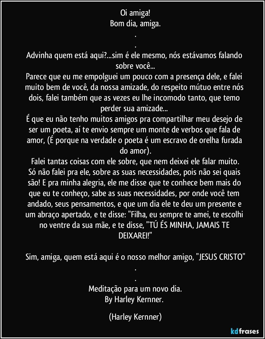 Oi amiga!
Bom dia, amiga.
.
.
Advinha quem está aqui?...sim é ele mesmo, nós estávamos falando sobre você...
Parece que eu me empolguei um pouco com a presença dele, e falei muito bem de você, da nossa amizade, do respeito mútuo entre nós dois, falei também que as vezes eu lhe incomodo tanto, que temo perder sua amizade... 
É que eu não tenho muitos amigos pra compartilhar meu desejo de ser um poeta, aí te envio sempre um monte de verbos que fala de amor, (É porque na verdade o poeta é um escravo de orelha furada do amor).
Falei tantas coisas com ele sobre, que nem deixei ele falar muito.
Só não falei pra ele, sobre as suas necessidades, pois não sei quais são!  E pra minha alegria, ele me disse que te conhece bem mais do que eu te conheço, sabe as suas necessidades, por onde você tem andado, seus pensamentos, e que um dia ele te deu um presente e um abraço apertado, e te disse: "Filha, eu sempre te amei, te escolhi no ventre da sua mãe, e te disse,  "TÚ ÉS MINHA, JAMAIS TE DEIXAREI!"

Sim, amiga, quem está aqui é o nosso melhor amigo, "JESUS CRISTO"
.
.
Meditação para um novo dia.
By Harley Kernner. (Harley Kernner)