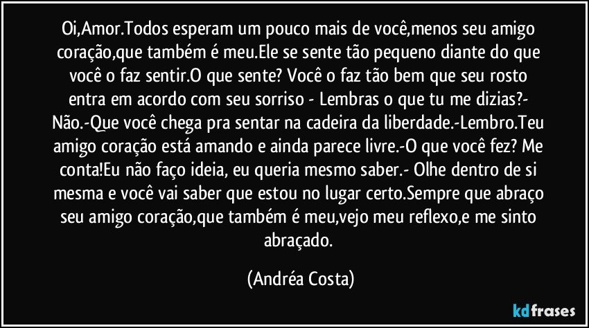 Oi,Amor.Todos esperam um pouco mais de você,menos seu amigo coração,que também é meu.Ele se sente tão pequeno diante do que você o faz sentir.O que sente? Você o faz tão bem que seu rosto entra em acordo com seu sorriso - Lembras o que tu me dizias?- Não.-Que você chega pra sentar na cadeira da liberdade.-Lembro.Teu amigo coração está amando e ainda parece livre.-O que você fez? Me conta!Eu não faço ideia, eu queria mesmo saber.- Olhe dentro de si mesma e você vai saber que estou no lugar certo.Sempre que abraço seu amigo coração,que também é meu,vejo meu reflexo,e me sinto abraçado. (Andréa Costa)