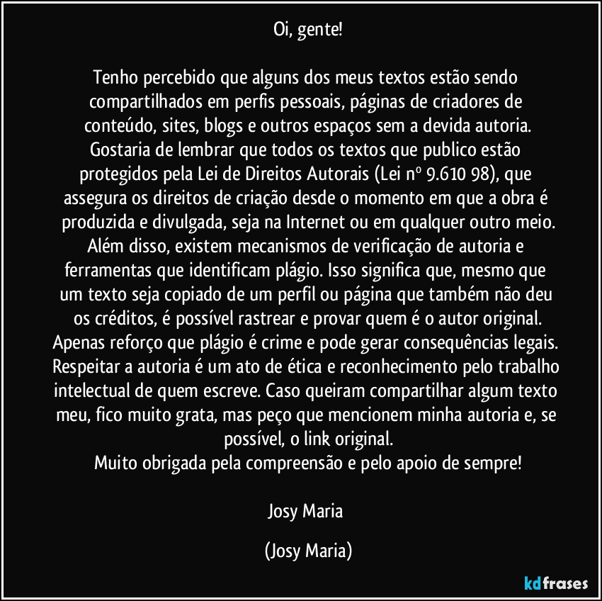 Oi, gente!

Tenho percebido que alguns dos meus textos estão sendo compartilhados em perfis pessoais, páginas de criadores de conteúdo, sites, blogs e outros espaços sem a devida autoria.
Gostaria de lembrar que todos os textos que publico estão protegidos pela Lei de Direitos Autorais (Lei nº 9.610/98), que assegura os direitos de criação desde o momento em que a obra é produzida e divulgada, seja na Internet ou em qualquer outro meio.
Além disso, existem mecanismos de verificação de autoria e ferramentas que identificam plágio. Isso significa que, mesmo que um texto seja copiado de um perfil ou página que também não deu os créditos, é possível rastrear e provar quem é o autor original.
Apenas reforço que plágio é crime e pode gerar consequências legais. Respeitar a autoria é um ato de ética e reconhecimento pelo trabalho intelectual de quem escreve. Caso queiram compartilhar algum texto meu, fico muito grata, mas peço que mencionem minha autoria e, se possível, o link original.
Muito obrigada pela compreensão e pelo apoio de sempre!

Josy Maria (Josy Maria)