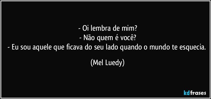- Oi lembra de mim?
- Não quem é você?
- Eu sou aquele que ficava do seu lado quando o mundo te esquecia. (Mel Luedy)