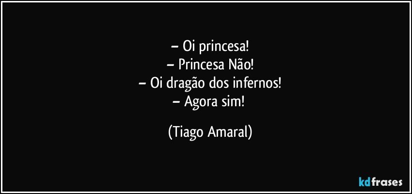 – Oi princesa!
– Princesa Não!
– Oi dragão dos infernos!
– Agora sim! (Tiago Amaral)