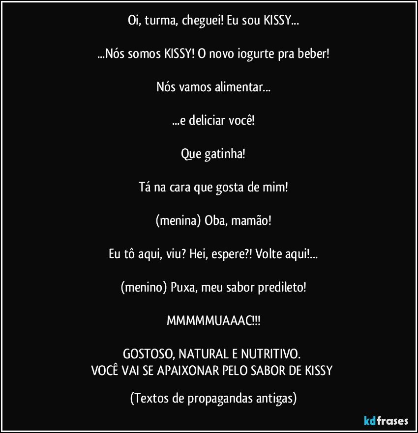 Oi, turma, cheguei! Eu sou KISSY...

...Nós somos KISSY! O novo iogurte pra beber!

Nós vamos alimentar...

...e deliciar você!

Que gatinha!

Tá na cara que gosta de mim!

(menina) Oba, mamão!

Eu tô aqui, viu? Hei, espere?! Volte aqui!...

(menino) Puxa, meu sabor predileto!

MMMMMUAAAC!!!

GOSTOSO, NATURAL E NUTRITIVO. 
VOCÊ VAI SE APAIXONAR PELO SABOR DE KISSY (Textos de propagandas antigas)