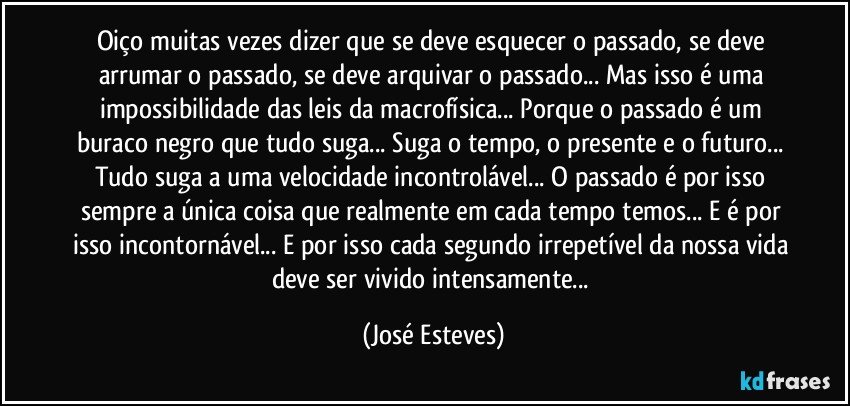 Oiço muitas vezes dizer que se deve esquecer o passado, se deve arrumar o passado, se deve arquivar o passado... Mas isso é uma impossibilidade das leis da macrofísica... Porque o passado é um buraco negro que tudo suga... Suga o tempo, o presente e o futuro... Tudo suga a uma velocidade incontrolável... O passado é por isso sempre a única coisa que realmente em cada tempo temos... E é por isso incontornável... E por isso cada segundo irrepetível da nossa vida deve ser vivido intensamente... (José Esteves)