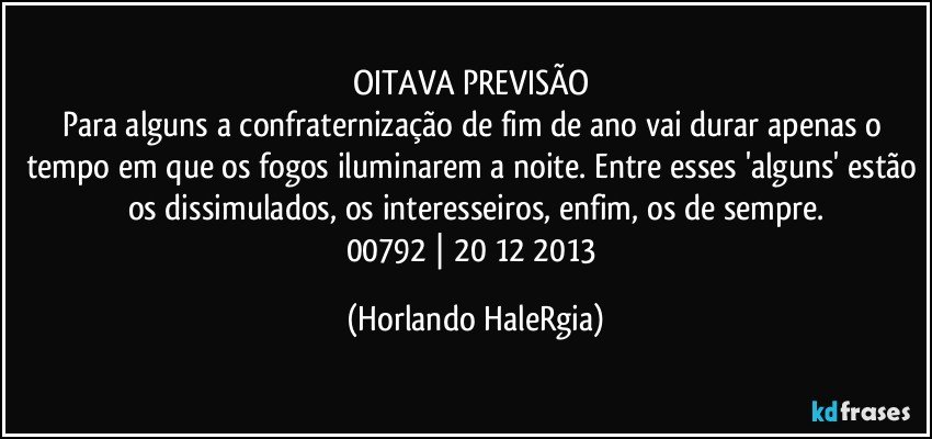 OITAVA PREVISÃO 
Para alguns a confraternização de fim de ano vai durar apenas o tempo em que os fogos iluminarem a noite. Entre esses 'alguns' estão os dissimulados, os interesseiros, enfim, os de sempre.
00792 | 20/12/2013 (Horlando HaleRgia)