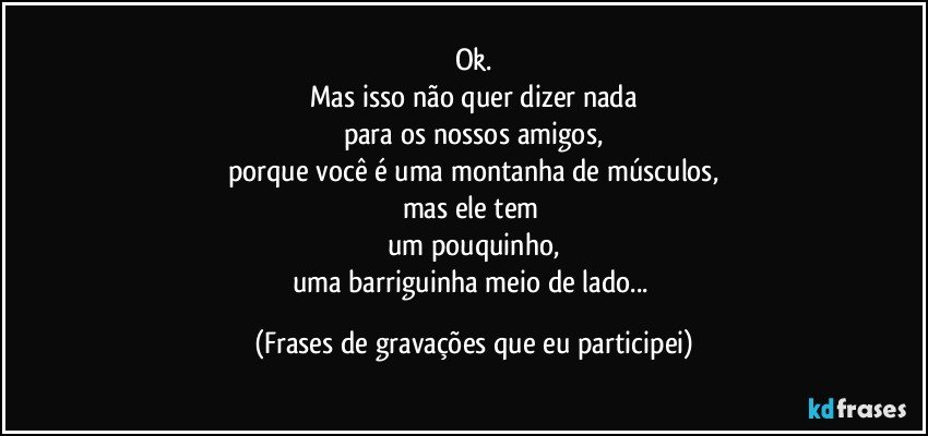 Ok.
Mas isso não quer dizer nada
para os nossos amigos,
porque você é uma montanha de músculos,
mas ele tem 
um pouquinho,
uma barriguinha meio de lado... (Frases de gravações que eu participei)