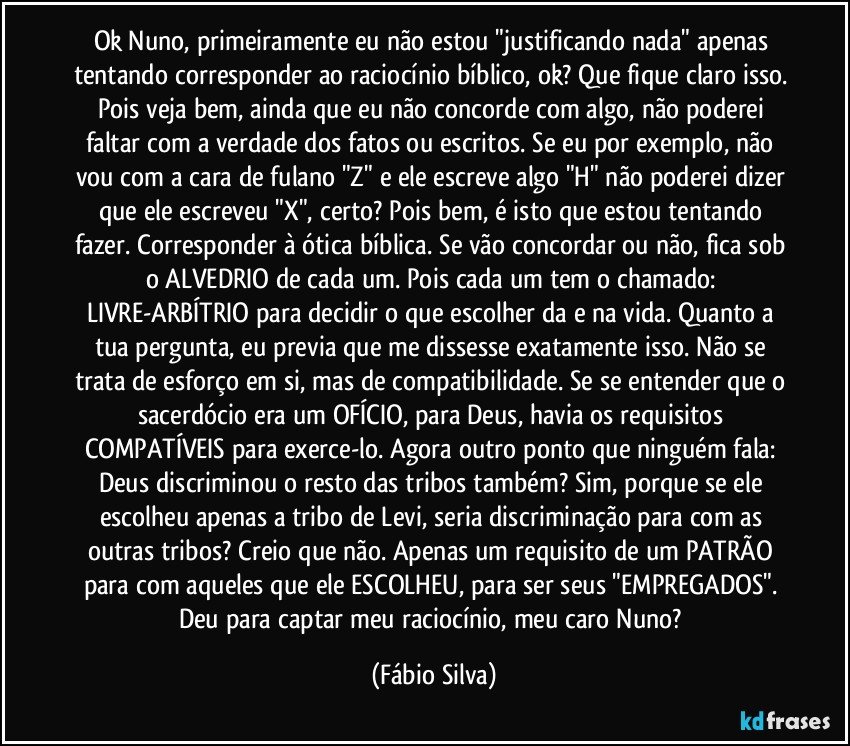 Ok Nuno, primeiramente eu não estou "justificando nada" apenas tentando corresponder ao raciocínio bíblico, ok? Que fique claro isso. Pois veja bem, ainda que eu não concorde com algo, não poderei faltar com a verdade dos fatos ou escritos. Se eu por exemplo, não vou com a cara de fulano "Z" e ele escreve algo "H" não poderei dizer que ele escreveu "X", certo? Pois bem, é isto que estou tentando fazer. Corresponder à ótica bíblica. Se vão concordar ou não, fica sob o ALVEDRIO de cada um. Pois cada um tem o chamado: LIVRE-ARBÍTRIO para decidir o que escolher da e na vida. Quanto a tua pergunta, eu previa que me dissesse exatamente isso. Não se trata de esforço em si, mas de compatibilidade. Se se entender que o sacerdócio era um OFÍCIO, para Deus, havia os requisitos COMPATÍVEIS para exerce-lo. Agora outro ponto que ninguém fala: Deus discriminou o resto das tribos também? Sim, porque se ele escolheu apenas a tribo de Levi, seria discriminação para com as outras tribos? Creio que não. Apenas um requisito de um PATRÃO para com aqueles que ele ESCOLHEU, para ser seus "EMPREGADOS". Deu para captar meu raciocínio, meu caro Nuno? (Fábio Silva)