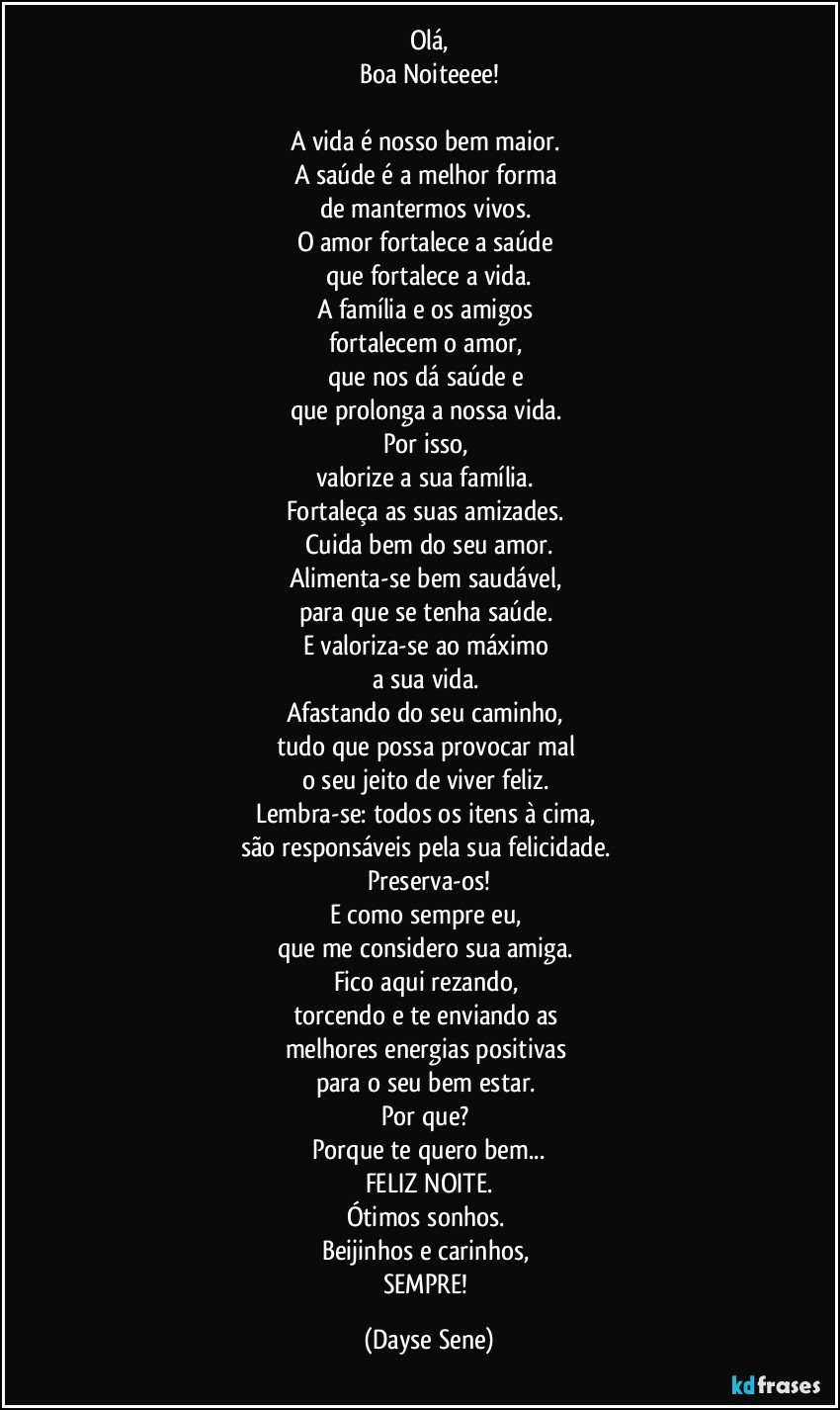 Olá,
Boa Noiteeee!

A vida é nosso bem maior. 
A saúde é a melhor forma 
de mantermos vivos. 
O amor fortalece a saúde 
que fortalece a vida.
A família e os amigos 
fortalecem o amor, 
que nos dá saúde e 
que prolonga a nossa vida. 
Por isso, 
valorize a sua família. 
Fortaleça as suas amizades. 
Cuida bem do seu amor.
Alimenta-se bem saudável, 
para que se tenha saúde. 
E valoriza-se ao máximo 
a sua vida. 
Afastando do seu caminho, 
tudo que possa provocar mal 
o seu jeito de viver feliz. 
Lembra-se: todos os itens à cima, 
são responsáveis pela sua felicidade. 
Preserva-os!
E como sempre eu, 
que me considero sua amiga. 
Fico aqui rezando, 
torcendo e te enviando as 
melhores energias positivas 
para o seu bem estar. 
Por que? 
Porque te quero bem...
FELIZ NOITE.
Ótimos sonhos. 
Beijinhos e carinhos, 
SEMPRE! (Dayse Sene)