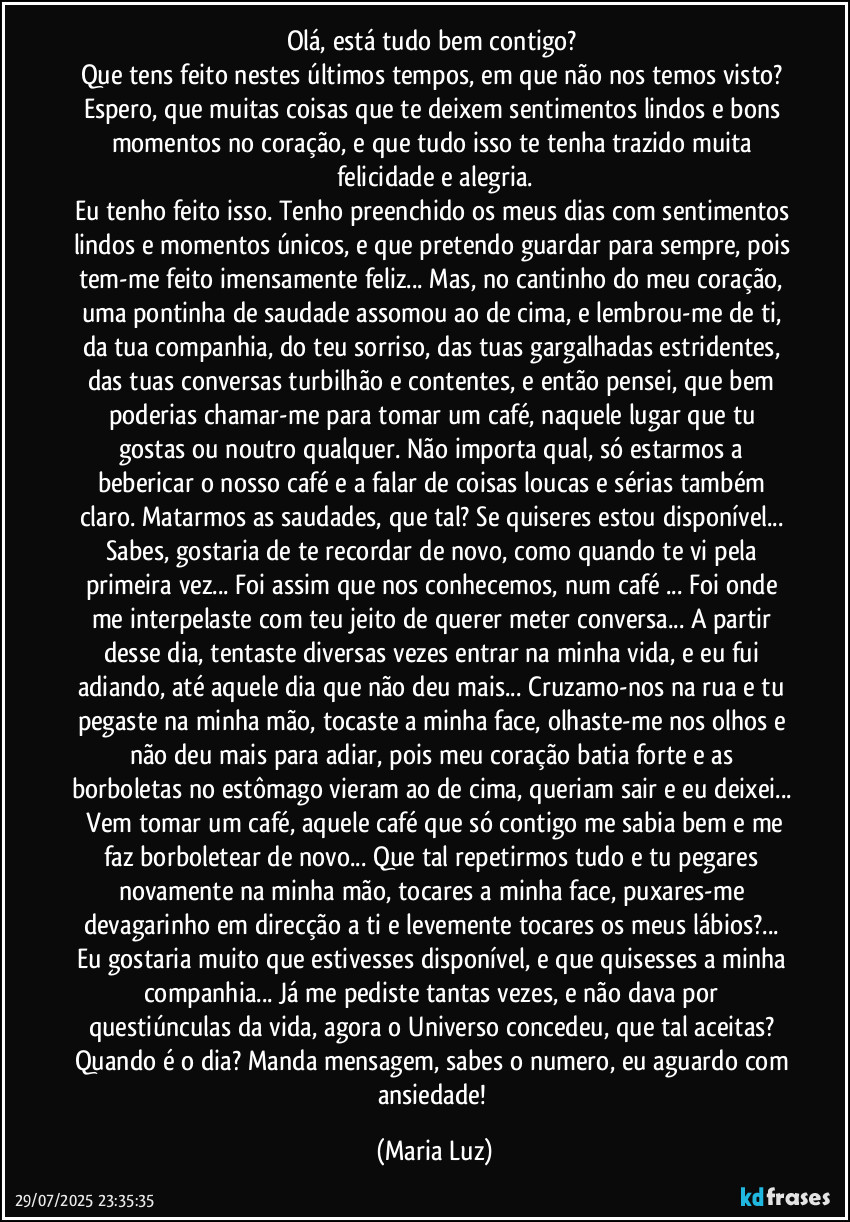 Olá, está tudo bem contigo? 
Que tens feito nestes últimos tempos, em que não nos temos visto? Espero, que muitas coisas que te deixem sentimentos lindos e bons momentos no coração, e que tudo isso te tenha trazido muita felicidade e alegria.
Eu tenho feito isso. Tenho preenchido os meus dias com sentimentos lindos e momentos únicos, e que pretendo guardar para sempre, pois tem-me feito imensamente feliz... Mas, no cantinho do meu coração, uma pontinha de saudade assomou ao de cima, e lembrou-me de ti, da tua companhia, do teu sorriso, das tuas gargalhadas estridentes, das tuas conversas turbilhão e contentes, e então pensei, que bem poderias chamar-me para tomar um café, naquele lugar que tu gostas ou noutro qualquer. Não importa qual, só estarmos a bebericar o nosso café e a falar de coisas loucas e sérias também claro. Matarmos as saudades, que tal? Se quiseres estou disponível... Sabes, gostaria de te recordar de novo, como quando te vi pela primeira vez...  Foi assim que nos conhecemos, num café ... Foi onde me interpelaste com teu jeito de querer meter conversa... A partir desse dia, tentaste diversas vezes  entrar na minha vida, e eu fui adiando, até aquele dia que não deu mais... Cruzamo-nos na rua e tu pegaste na minha mão, tocaste a minha face, olhaste-me nos olhos e não deu mais para adiar, pois meu coração batia forte e as borboletas no estômago vieram ao de cima, queriam sair e eu deixei...  Vem tomar  um café, aquele café que só contigo me sabia bem e me faz borboletear de novo... Que tal repetirmos tudo e tu  pegares novamente na minha mão, tocares a minha face, puxares-me devagarinho em direcção a ti e levemente tocares os meus lábios?... Eu gostaria muito que estivesses disponível, e que quisesses a minha companhia... Já me pediste tantas vezes, e não dava por questiúnculas da vida, agora o Universo concedeu, que tal aceitas? Quando é o dia? Manda mensagem, sabes o numero, eu aguardo com ansiedade! (Maria Luz)