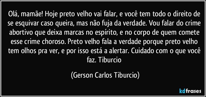 Olá, mamãe! Hoje preto velho vai falar, e você tem todo o direito de se esquivar caso queira, mas não fuja da verdade. Vou falar do crime abortivo que deixa marcas no espírito, e no corpo de quem comete esse crime choroso. Preto velho fala a verdade porque preto velho tem olhos pra ver, e por isso está a alertar. Cuidado com o que você faz. Tiburcio (Gerson Carlos Tiburcio)