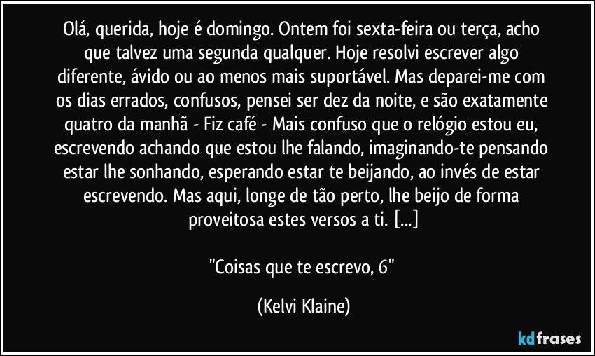 Olá, querida, hoje é domingo. Ontem foi sexta-feira ou terça, acho que talvez uma segunda qualquer. Hoje resolvi escrever algo diferente, ávido ou ao menos mais suportável. Mas deparei-me com os dias errados, confusos, pensei ser dez da noite, e são exatamente quatro da manhã - Fiz café - Mais confuso que o relógio estou eu, escrevendo achando que estou lhe falando, imaginando-te pensando estar lhe sonhando, esperando estar te beijando, ao invés de estar escrevendo. Mas aqui, longe de tão perto, lhe beijo de forma proveitosa estes versos a ti. [...]

"Coisas que te escrevo, 6" (Kelvi Klaine)