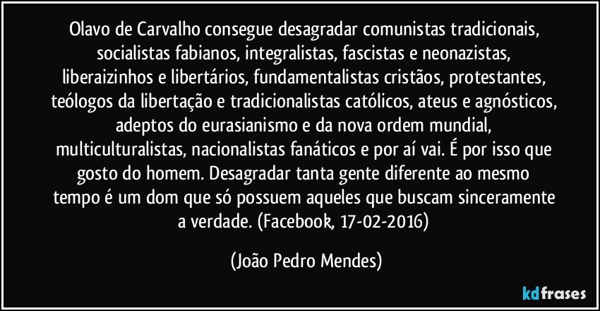 Olavo de Carvalho consegue desagradar comunistas tradicionais, socialistas fabianos, integralistas, fascistas e neonazistas, liberaizinhos e libertários, fundamentalistas cristãos, protestantes, teólogos da libertação e tradicionalistas católicos, ateus e agnósticos, adeptos do eurasianismo e da nova ordem mundial, multiculturalistas, nacionalistas fanáticos e por aí vai. É por isso que gosto do homem. Desagradar tanta gente diferente ao mesmo tempo é um dom que só possuem aqueles que buscam sinceramente a verdade.  (Facebook, 17-02-2016) (João Pedro Mendes)