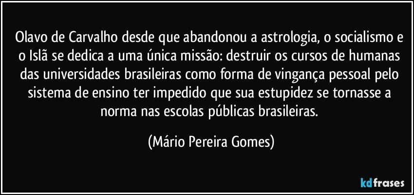 Olavo de Carvalho desde que abandonou a astrologia, o socialismo e o Islã se dedica a uma única missão: destruir os cursos de humanas das universidades brasileiras como forma de vingança pessoal pelo sistema de ensino ter impedido que sua estupidez se tornasse a norma nas escolas públicas brasileiras. (Mário Pereira Gomes)