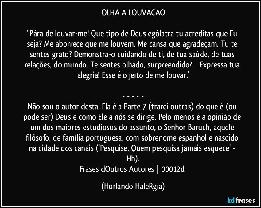 OLHA A LOUVAÇAO

''Pára de louvar-me! Que tipo de Deus ególatra tu acreditas que Eu seja? Me aborrece que me louvem. Me cansa que agradeçam. Tu te sentes grato? Demonstra-o cuidando de ti, de tua saúde, de tuas relações, do mundo. Te sentes olhado, surpreendido?... Expressa tua alegria! Esse é o jeito de me louvar.'

 - - - - - 
Não sou o autor desta. Ela é a Parte 7 (trarei outras) do que é (ou pode ser) Deus e como Ele a nós se dirige. Pelo menos é a opinião de um dos maiores estudiosos do assunto, o Senhor Baruch, aquele filósofo, de família portuguesa, com sobrenome espanhol e nascido na cidade dos canais ('Pesquise. Quem pesquisa jamais esquece' - Hh).
Frases dOutros Autores | 00012d (Horlando HaleRgia)