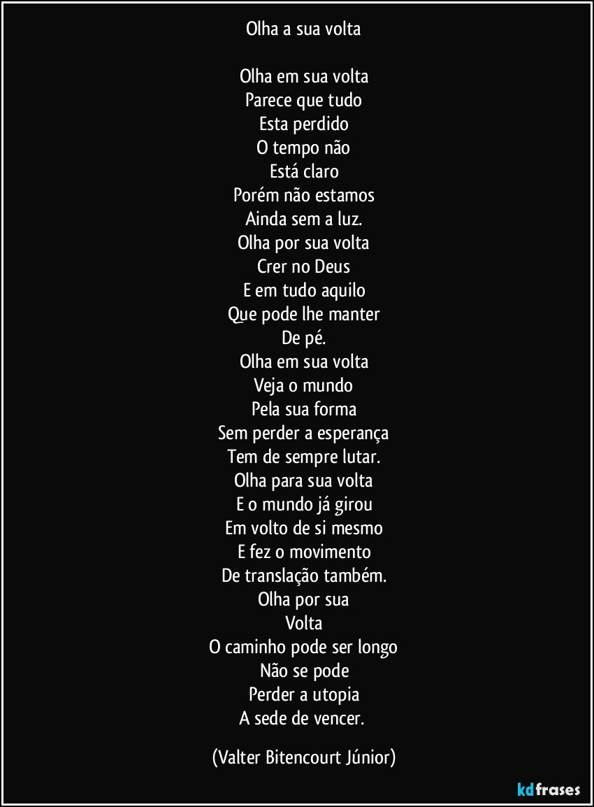 Olha a sua volta

Olha em sua volta
Parece que tudo
Esta perdido
O tempo não
Está claro
Porém não estamos
Ainda sem a luz.
Olha por sua volta
Crer no Deus
E em tudo aquilo
Que pode lhe manter
De pé.
Olha em sua volta
Veja o mundo
Pela sua forma
Sem perder a esperança
Tem de sempre lutar.
Olha para sua volta
E o mundo já girou
Em volto de si mesmo
E fez o movimento
De translação também.
Olha por sua
Volta
O caminho pode ser longo
Não se pode
Perder a utopia
A sede de vencer. (Valter Bitencourt Júnior)