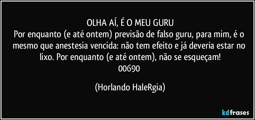 OLHA AÍ, É O MEU GURU
Por enquanto (e até ontem) previsão de falso guru, para mim, é o mesmo que anestesia vencida: não tem efeito e já deveria estar no lixo. Por enquanto (e até ontem), não se esqueçam!
00690 (Horlando HaleRgia)