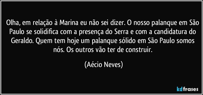 Olha, em relação à Marina eu não sei dizer. O nosso palanque em São Paulo se solidifica com a presença do Serra e com a candidatura do Geraldo. Quem tem hoje um palanque sólido em São Paulo somos nós. Os outros vão ter de construir. (Aécio Neves)