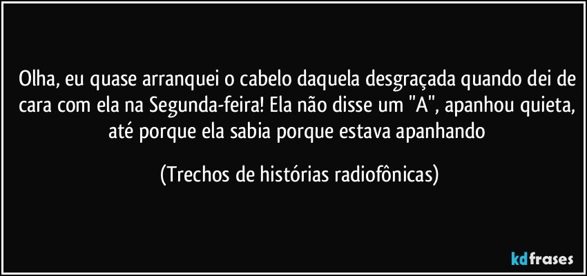 Olha, eu quase arranquei o cabelo daquela desgraçada quando dei de cara com ela na Segunda-feira! Ela não disse um ''A'', apanhou quieta, até porque ela sabia porque estava apanhando (Trechos de histórias radiofônicas)