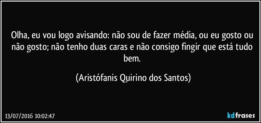 Olha, eu vou logo avisando: não sou de fazer média, ou eu gosto ou não gosto; não tenho duas caras e não consigo fingir que está tudo bem. (Aristófanis Quirino dos Santos)