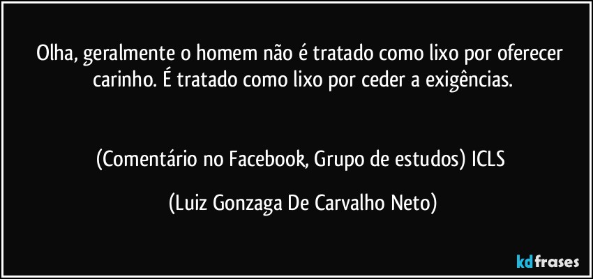 Olha, geralmente o homem não é tratado como lixo por oferecer carinho. É tratado como lixo por ceder a exigências.


(Comentário no Facebook, Grupo  de estudos) ICLS (Luiz Gonzaga De Carvalho Neto)
