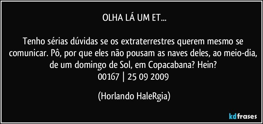 OLHA LÁ UM ET...

Tenho sérias dúvidas se os extraterrestres querem mesmo se comunicar. Pô, por que eles não pousam as naves deles, ao meio-dia, de um domingo de Sol, em Copacabana? Hein?  
00167 | 25/09/2009 (Horlando HaleRgia)