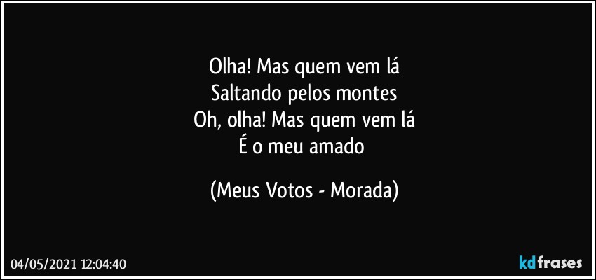 Olha! Mas quem vem lá
Saltando pelos montes
Oh, olha! Mas quem vem lá
É o meu amado (Meus Votos - Morada)