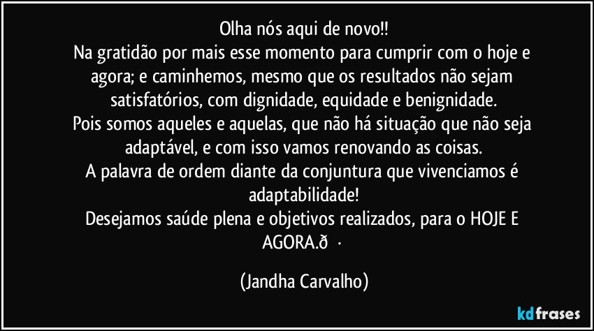 Olha nós aqui de novo!!
Na gratidão por mais esse momento para cumprir com o hoje e agora; e caminhemos, mesmo que os resultados não sejam satisfatórios, com dignidade, equidade e benignidade.
Pois somos aqueles e aquelas, que não há situação que não seja adaptável, e com isso vamos renovando as coisas.
A palavra de ordem diante da conjuntura que vivenciamos é adaptabilidade!
Desejamos saúde plena e objetivos realizados, para o HOJE E AGORA. (Jandha Carvalho)