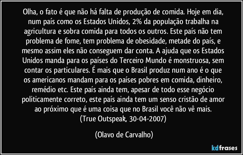 Olha, o fato é que não há falta de produção de comida. Hoje em dia, num país como os Estados Unidos, 2% da população trabalha na agricultura e sobra comida para todos os outros. Este país não tem problema de fome, tem problema de obesidade, metade do país, e mesmo assim eles não conseguem dar conta. A ajuda que os Estados Unidos manda para os países do Terceiro Mundo é monstruosa, sem contar os particulares. É mais que o Brasil produz num ano é o que os americanos mandam para os países pobres em comida, dinheiro, remédio etc. Este país ainda tem, apesar de todo esse negócio politicamente correto, este país ainda tem um senso cristão de amor ao próximo que é uma coisa que no Brasil você não vê mais. 
(True Outspeak, 30-04-2007) (Olavo de Carvalho)