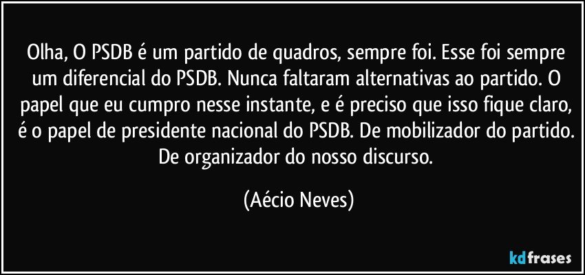 Olha, O PSDB é um partido de quadros, sempre foi. Esse foi sempre um diferencial do PSDB. Nunca faltaram alternativas ao partido. O papel que eu cumpro nesse instante, e é preciso que isso fique claro, é o papel de presidente nacional do PSDB. De mobilizador do partido. De organizador do nosso discurso. (Aécio Neves)