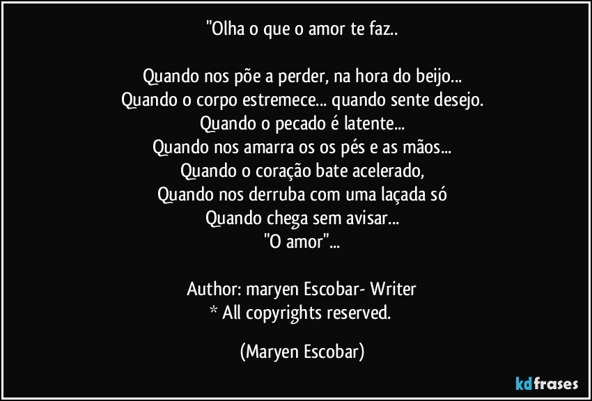 "Olha o que o amor te faz..

Quando nos põe a perder, na hora do beijo...
Quando o corpo estremece... quando sente desejo.
Quando o pecado é latente...
Quando nos amarra os os pés e as mãos...
Quando o coração bate acelerado,
Quando nos derruba com uma laçada só
Quando chega sem avisar...
"O amor"...

Author: maryen Escobar- Writer
* All copyrights reserved. (Maryen Escobar)