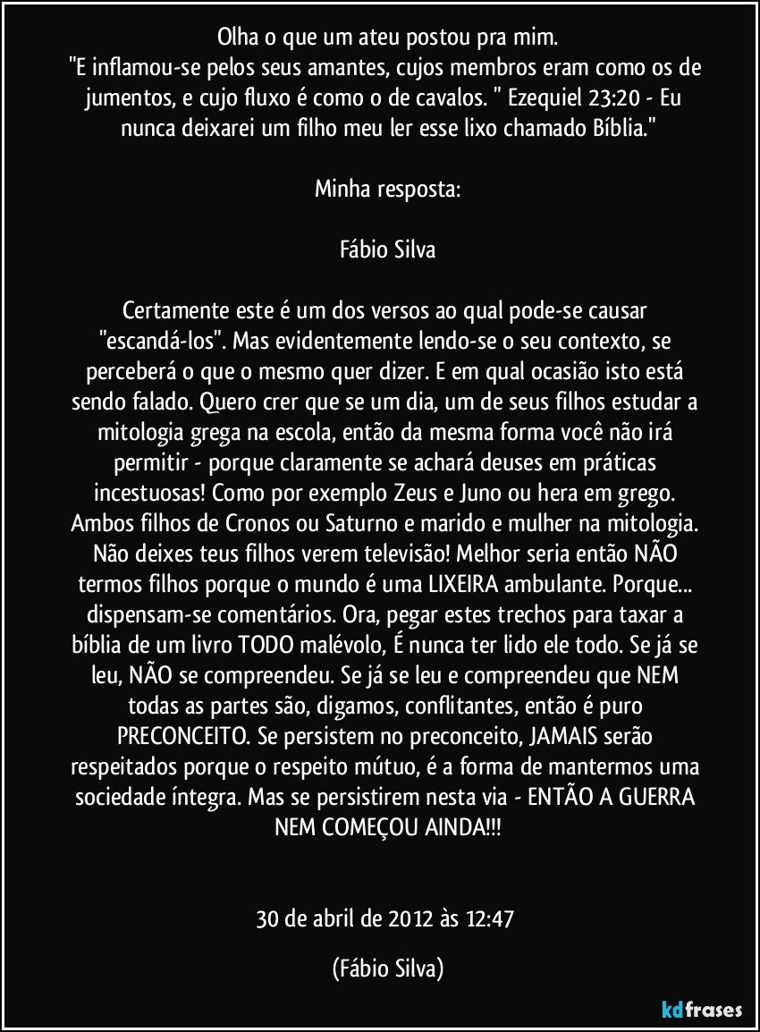 Olha o que um ateu postou pra mim.
"E inflamou-se pelos seus amantes, cujos membros eram como os de jumentos, e cujo fluxo é como o de cavalos. " Ezequiel 23:20 - Eu nunca deixarei um filho meu ler esse lixo chamado Bíblia."

Minha resposta:

Fábio Silva

Certamente este é um dos versos ao qual pode-se causar "escandá-los". Mas evidentemente lendo-se o seu contexto, se perceberá o que o mesmo quer dizer. E em qual ocasião isto está sendo falado. Quero crer que se um dia, um de seus filhos estudar a mitologia grega na escola, então da mesma forma você não irá permitir - porque claramente se achará deuses em práticas incestuosas! Como por exemplo Zeus e Juno ou hera em grego. Ambos filhos de Cronos ou Saturno e marido e mulher na mitologia. Não deixes teus filhos verem televisão! Melhor seria então NÃO termos filhos porque o mundo é uma LIXEIRA ambulante. Porque... dispensam-se comentários. Ora, pegar estes trechos para taxar a bíblia de um livro TODO malévolo, É nunca ter lido ele todo. Se já se leu, NÃO se compreendeu. Se já se leu e compreendeu que NEM todas as partes são, digamos, conflitantes, então é puro PRECONCEITO. Se persistem no preconceito, JAMAIS serão respeitados porque o respeito mútuo, é a forma de mantermos uma sociedade íntegra. Mas se persistirem nesta via - ENTÃO A GUERRA NEM COMEÇOU AINDA!!!


30 de abril de 2012 às 12:47 (Fábio Silva)