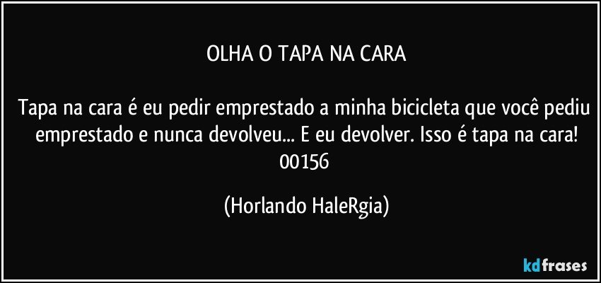 OLHA O TAPA NA CARA

Tapa na cara é eu pedir emprestado a minha bicicleta que você pediu emprestado e nunca devolveu... E eu devolver. Isso é tapa na cara!
00156 (Horlando HaleRgia)