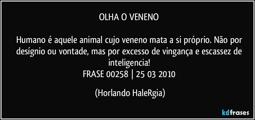 OLHA O VENENO 

Humano é aquele animal cujo veneno mata a si próprio. Não por desígnio ou vontade, mas por excesso de vingança e escassez de inteligencia! 
FRASE 00258 | 25/03/2010 (Horlando HaleRgia)